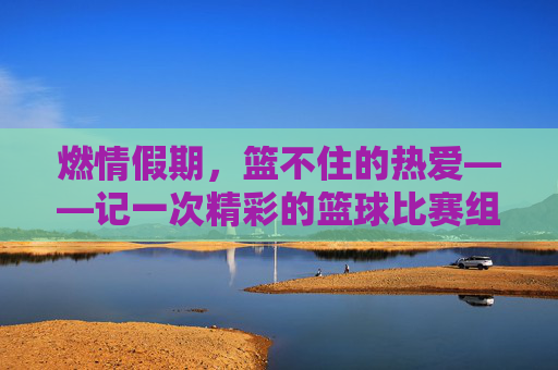燃情假期，篮不住的热爱——记一次精彩的篮球比赛组织