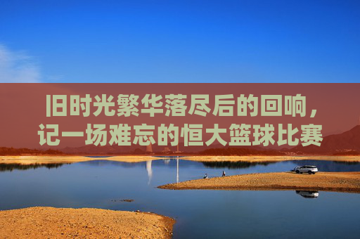 旧时光繁华落尽后的回响，记一场难忘的恒大篮球比赛