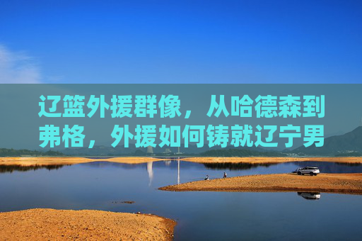 辽篮外援群像，从哈德森到弗格，外援如何铸就辽宁男篮的王朝基石