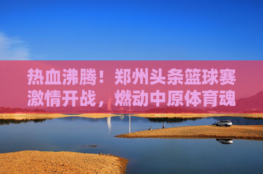 热血沸腾！郑州头条篮球赛激情开战，燃动中原体育魂