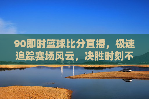 90即时篮球比分直播，极速追踪赛场风云，决胜时刻不再错过