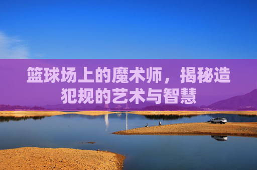 篮球场上的魔术师，揭秘造犯规的艺术与智慧
