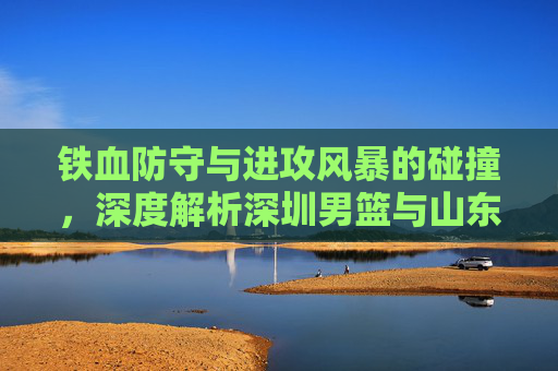 铁血防守与进攻风暴的碰撞，深度解析深圳男篮与山东男篮的CBA对决