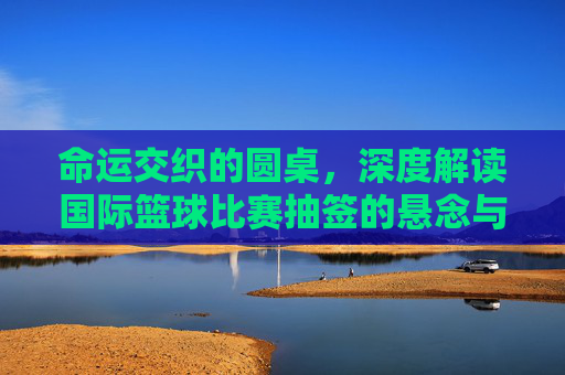 命运交织的圆桌，深度解读国际篮球比赛抽签的悬念与战略