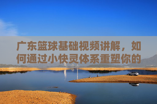 广东篮球基础视频讲解，如何通过小快灵体系重塑你的球技