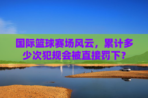 国际篮球赛场风云，累计多少次犯规会被直接罚下？