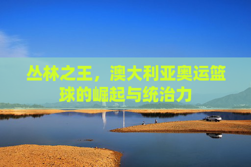 丛林之王，澳大利亚奥运篮球的崛起与统治力