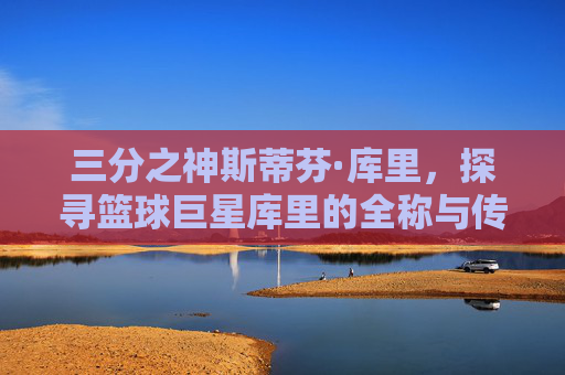 三分之神斯蒂芬·库里，探寻篮球巨星库里的全称与传奇人生