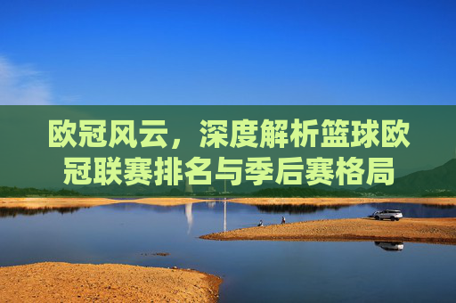 欧冠风云，深度解析篮球欧冠联赛排名与季后赛格局