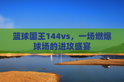 篮球国王144vs，一场燃爆球场的进攻盛宴