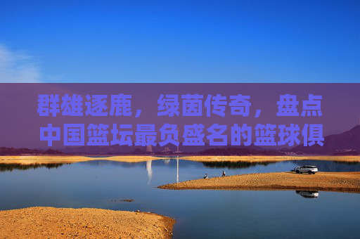 群雄逐鹿，绿茵传奇，盘点中国篮坛最负盛名的篮球俱乐部