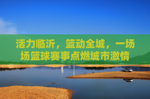 活力临沂，篮动全城，一场场篮球赛事点燃城市激情