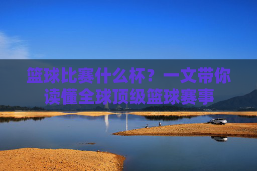 篮球比赛什么杯？一文带你读懂全球顶级篮球赛事