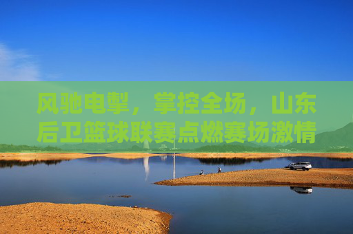 风驰电掣，掌控全场，山东后卫篮球联赛点燃赛场激情
