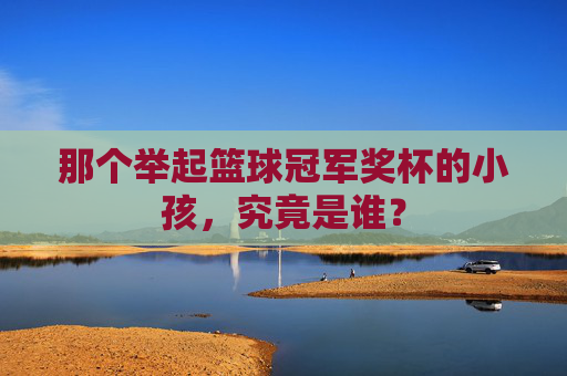 那个举起篮球冠军奖杯的小孩，究竟是谁？