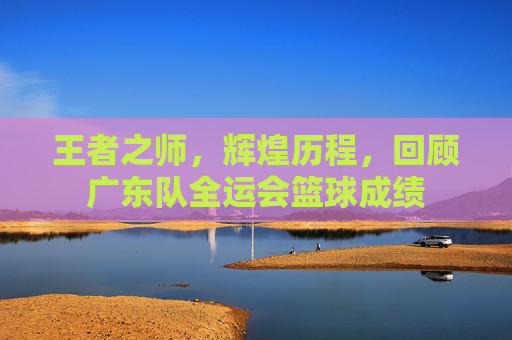 王者之师，辉煌历程，回顾广东队全运会篮球成绩