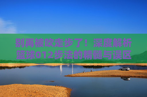 别再被吹走步了！深度解析篮球012步法的精髓与误区