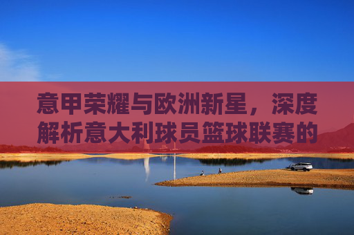 意甲荣耀与欧洲新星，深度解析意大利球员篮球联赛的传承与未来