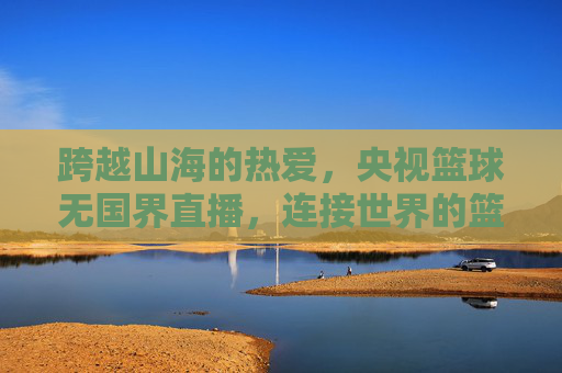 跨越山海的热爱，央视篮球无国界直播，连接世界的篮球情缘