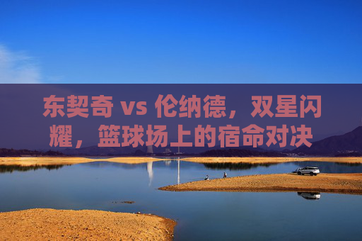 东契奇 vs 伦纳德，双星闪耀，篮球场上的宿命对决