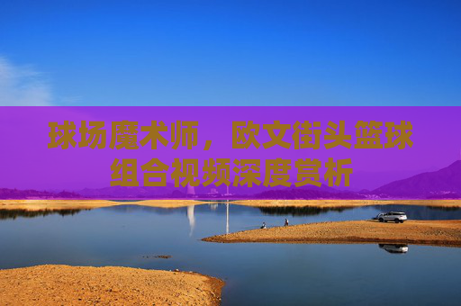 球场魔术师，欧文街头篮球组合视频深度赏析