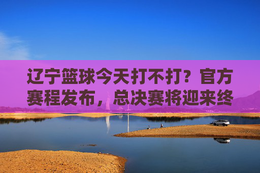 辽宁篮球今天打不打？官方赛程发布，总决赛将迎来终极决战