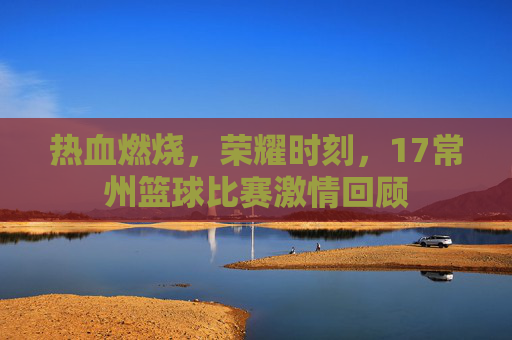 热血燃烧，荣耀时刻，17常州篮球比赛激情回顾