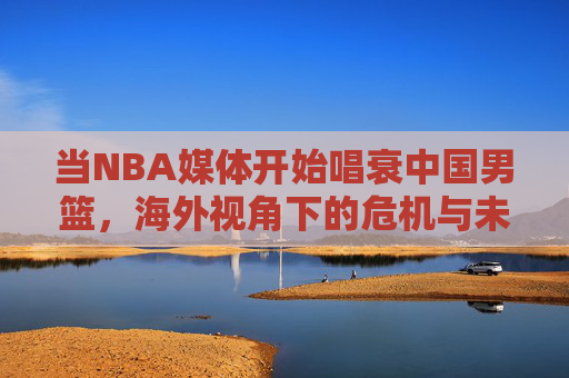 当NBA媒体开始唱衰中国男篮，海外视角下的危机与未来