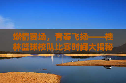燃情赛场，青春飞扬——桂林篮球校队比赛时间大揭秘