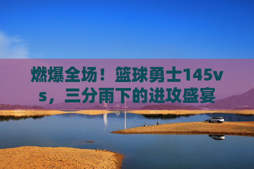 燃爆全场！篮球勇士145vs，三分雨下的进攻盛宴