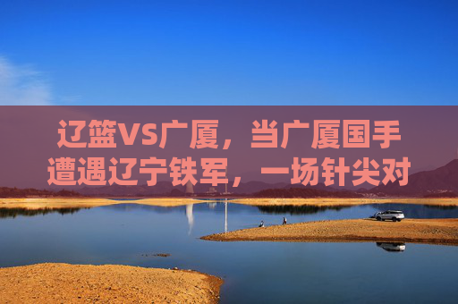辽篮VS广厦，当广厦国手遭遇辽宁铁军，一场针尖对麦芒的巅峰对决