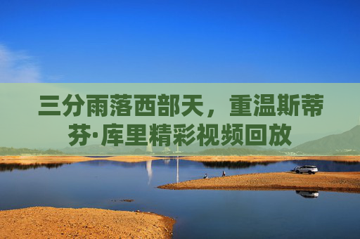 三分雨落西部天，重温斯蒂芬·库里精彩视频回放