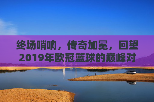 终场哨响，传奇加冕，回望2019年欧冠篮球的巅峰对决