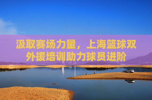 汲取赛场力量，上海篮球双外援培训助力球员进阶