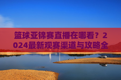 篮球亚锦赛直播在哪看？2024最新观赛渠道与攻略全解析