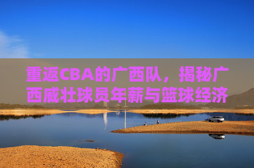 重返CBA的广西队，揭秘广西威壮球员年薪与篮球经济现状