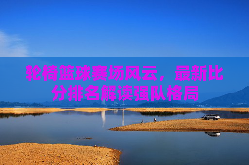 轮椅篮球赛场风云，最新比分排名解读强队格局