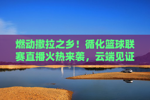 燃动撒拉之乡！循化篮球联赛直播火热来袭，云端见证巅峰对决