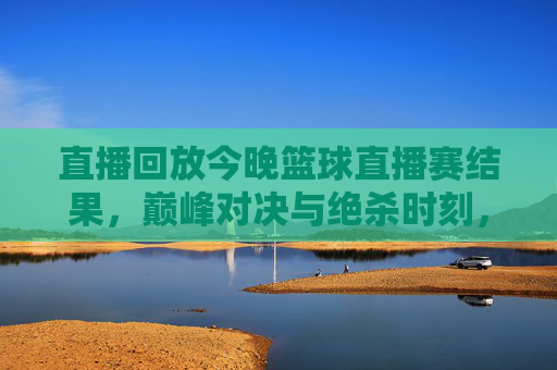 直播回放今晚篮球直播赛结果，巅峰对决与绝杀时刻，今晚的赛场谁主沉浮？