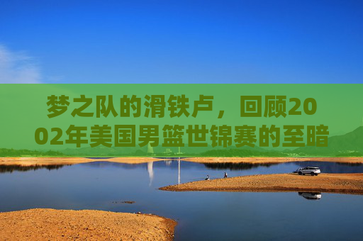 梦之队的滑铁卢，回顾2002年美国男篮世锦赛的至暗时刻