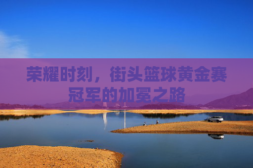荣耀时刻，街头篮球黄金赛冠军的加冕之路