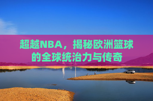 超越NBA，揭秘欧洲篮球的全球统治力与传奇