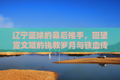 辽宁篮球的幕后推手，回望宣文斌的执教岁月与铁血传承