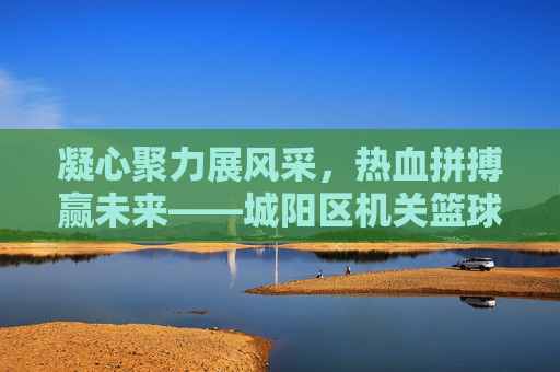 凝心聚力展风采，热血拼搏赢未来——城阳区机关篮球比赛圆满落幕