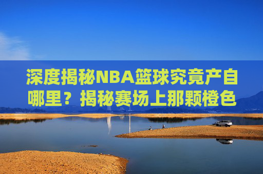 深度揭秘NBA篮球究竟产自哪里？揭秘赛场上那颗橙色的传奇