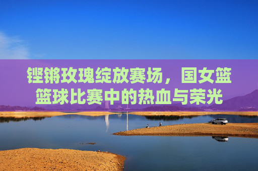 铿锵玫瑰绽放赛场，国女篮篮球比赛中的热血与荣光