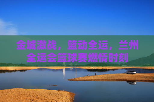 金城激战，篮动全运，兰州全运会篮球赛燃情时刻