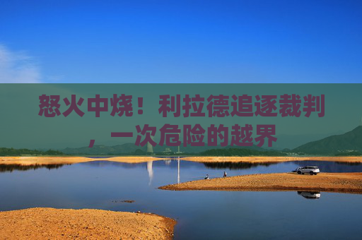 怒火中烧！利拉德追逐裁判，一次危险的越界
