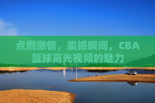 点燃激情，震撼瞬间，CBA篮球高光视频的魅力