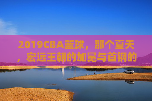 2019CBA篮球，那个夏天，宏远王朝的加冕与首钢的坚守